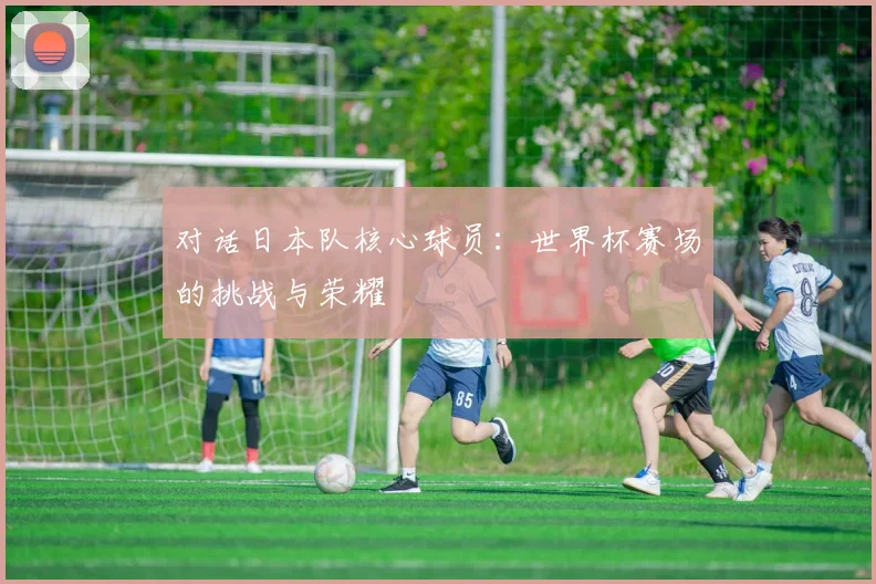 对话日本队核心球员：世界杯赛场的挑战与荣耀