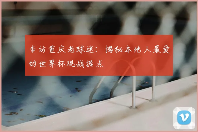专访重庆老球迷：揭秘本地人最爱的世界杯观战据点