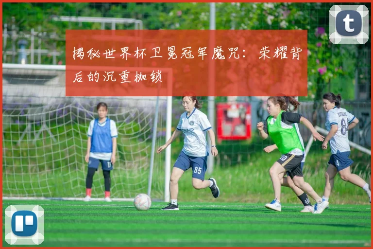 揭秘世界杯卫冕冠军魔咒：荣耀背后的沉重枷锁