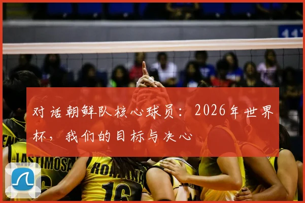对话朝鲜队核心球员：2026年世界杯，我们的目标与决心