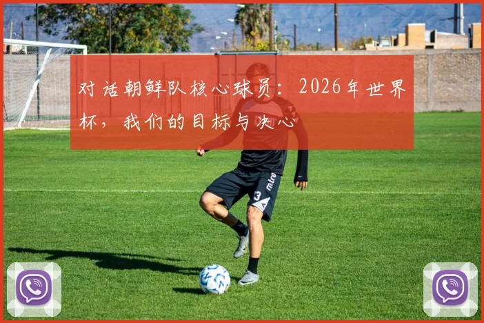 对话朝鲜队核心球员：2026年世界杯，我们的目标与决心