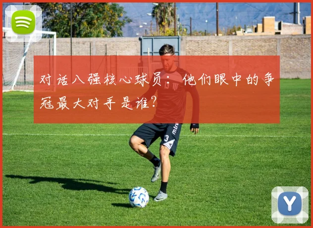 对话八强核心球员：他们眼中的争冠最大对手是谁？