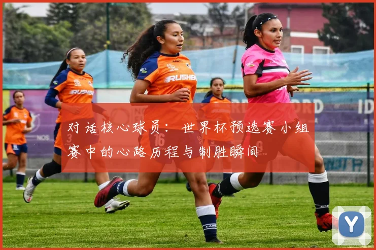 对话核心球员：世界杯预选赛小组赛中的心路历程与制胜瞬间