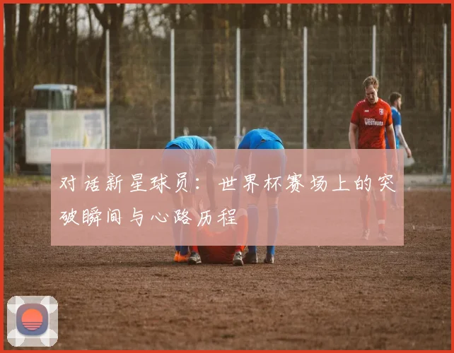 对话新星球员：世界杯赛场上的突破瞬间与心路历程