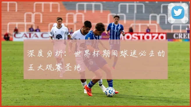 深度分析：世界杯期间球迷必去的五大观赛圣地