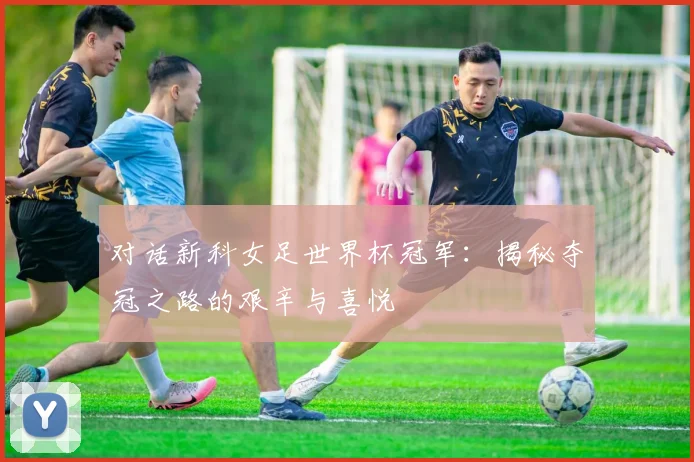 对话新科女足世界杯冠军：揭秘夺冠之路的艰辛与喜悦