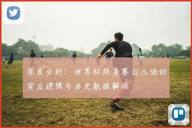 深度分析：世界杯热身赛打几场的背后逻辑与历史数据解读