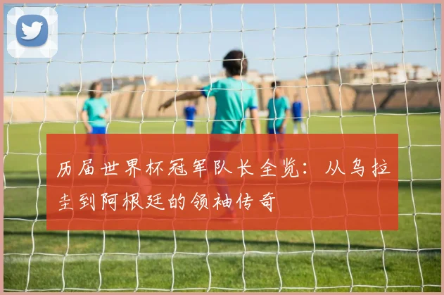 历届世界杯冠军队长全览：从乌拉圭到阿根廷的领袖传奇