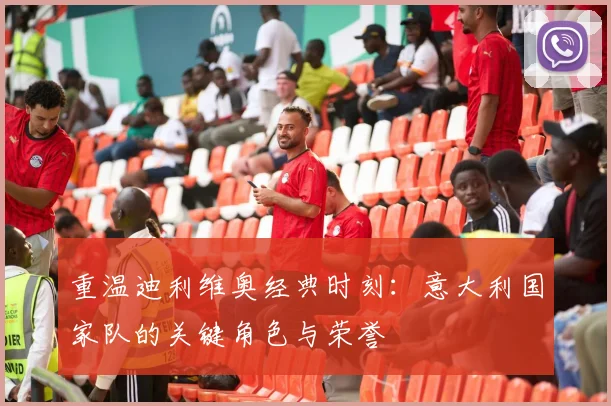 重温迪利维奥经典时刻：意大利国家队的关键角色与荣誉