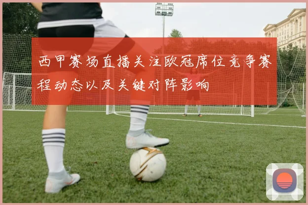 西甲赛场直播关注欧冠席位竞争赛程动态以及关键对阵影响