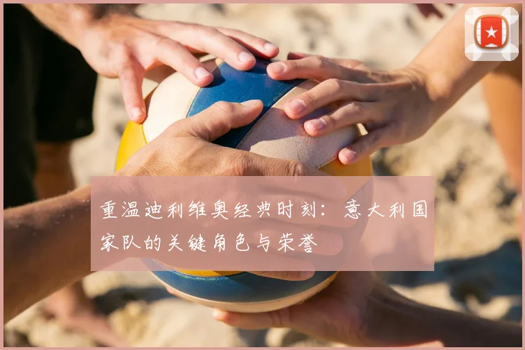 重温迪利维奥经典时刻：意大利国家队的关键角色与荣誉