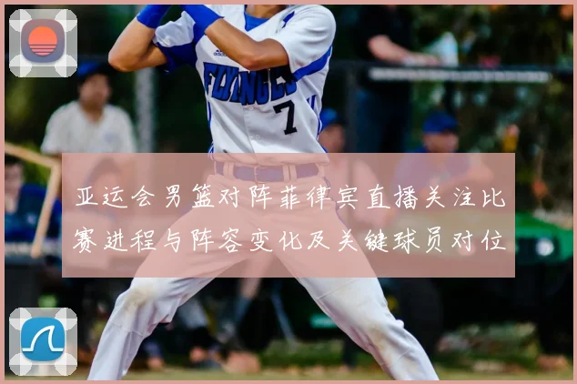 亚运会男篮对阵菲律宾直播关注比赛进程与阵容变化及关键球员对位信息