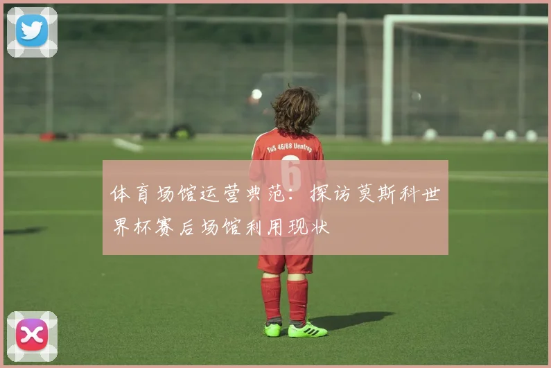 体育场馆运营典范：探访莫斯科世界杯赛后场馆利用现状