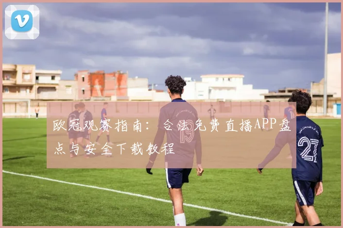 欧冠观赛指南：合法免费直播APP盘点与安全下载教程