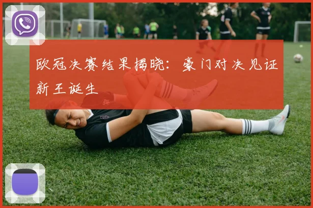 欧冠决赛结果揭晓：豪门对决见证新王诞生